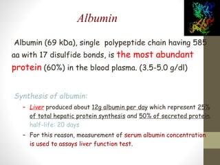 Albumin
Albumin (69 kDa), single polypeptide chain having 585
aa with 17 disulfide bonds, is the most abundant
protein (60%) in the blood plasma. (3.5-5.0 g/dl)
Synthesis of albumin:
– Liver produced about 12g albumin per day which represent 25%
of total hepatic protein synthesis and 50% of secreted protein.
half-life: 20 days
– For this reason, measurement of serum albumin concentration
is used to assays liver function test.
 