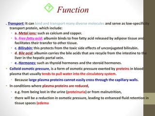 . Transport: It can bind and transport many diverse molecules and serve as low-specificity
transport protein, which include:
• a. Metal ions: such as calcium and copper.
• b. Free fatty acid: albumin binds to free fatty acid released by adipose tissue and
facilitates their transfer to other tissue.
• c. Bilirubin: this protects from the toxic side effects of unconjugated bilirubin.
• d. Bile acid: albumin carries the bile acids that are recycle from the intestine to the
liver in the hepatic portal vein.
• e. Hormones: such as thyroid hormones and the steroid hormones.
• Colloid osmotic pressure, is a form of osmotic pressure exerted by proteins in blood
plasma that usually tends to pull water into the circulatory system.
• Because large plasma proteins cannot easily cross through the capillary walls.
• In conditions where plasma proteins are reduced,
• e.g. from being lost in the urine (proteinuria) or from malnutrition,
• there will be a reduction in osmotic pressure, leading to enhanced fluid retention in
tissue spaces (edema
 Function
 