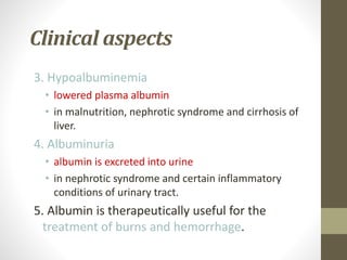 Clinical aspects
3. Hypoalbuminemia
• lowered plasma albumin
• in malnutrition, nephrotic syndrome and cirrhosis of
liver.
4. Albuminuria
• albumin is excreted into urine
• in nephrotic syndrome and certain inflammatory
conditions of urinary tract.
5. Albumin is therapeutically useful for the
treatment of burns and hemorrhage.
 