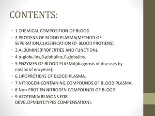 CONTENTS:
• 1.CHEMICAL COMPOSITION OF BLOOD
• 2.PROTIENS OF BLOOD PLASMA(METHOD OF
SEPERATION,CLASSIFICATION OF BLOOD PROTIENS).
• 3.ALBUMINS(PROPERTIES AND FUNCTION).
• 4.α-globulins,β-globulins,ϒ-globulins.
• 5.ENZYMES OF BLOOD PLASMA(diagnosis of diseases by
means of enzymes).
• 6.LIPOPROTIENS OF BLOOD PLASMA.
• 7.NITROGEN-CONTAINING COMPOUNDS OF BLOOD PLASMA.
• 8.Non-PROTIEN NITROGEN COMPOUNDS OF BLOOD.
• 9.AZOTEMIA(REASONS FOR
DEVELOPMENT,TYPES,COMPENSATION).
 