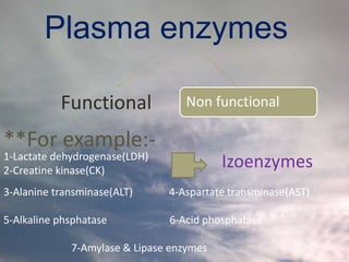 Plasma enzymes
Functional Non functional
**For example:-
3-Alanine transminase(ALT) 4-Aspartate transminase(AST)
5-Alkaline phsphatase 6-Acid phosphatase
7-Amylase & Lipase enzymes
Izoenzymes1-Lactate dehydrogenase(LDH)
2-Creatine kinase(CK)
 