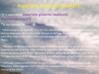 Glutamic oxalacetic
transminase(SGOT)
Aspartate transminase(AST)
*It is also called aspartate glutamic oxalacetic
transminase(SGOT)
*It increases in liver & heart diseases
*When assaying for both ALT and AST the ratio of the level of these two enzymes can
also be diagnostic. Normally in liver disease or damage that is not of viral origin the
ratio of ALT/AST is less than1.with viral hepatitis the ALT/AST ratio will be greater
than1.
*The level of AST elevation in the serum is directly proportional to the number of cells
involved as well as on the time following injury that the AST assay was performed.
Following injury, levels of AST rise within 8 hours and peak 24–36 hours later. Within
3–7 days the level of AST should return to pre-injury levels unless further injury occurs.
* Although measurement of AST is not, in and of itself, diagnostic for myocardial
infarction, taken together with LDH and CK measurements the level of AST is useful for
timing of the infarct
 