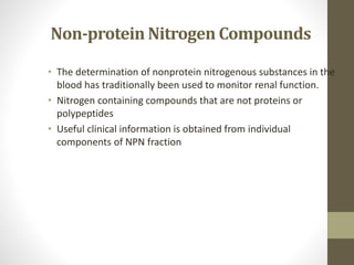 Non-protein Nitrogen Compounds
• The determination of nonprotein nitrogenous substances in the
blood has traditionally been used to monitor renal function.
• Nitrogen containing compounds that are not proteins or
polypeptides
• Useful clinical information is obtained from individual
components of NPN fraction
 