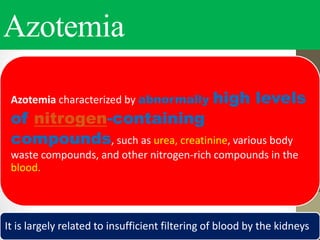 Azotemia
Azotemia characterized by abnormally high levels
of nitrogen-containing
compounds, such as urea, creatinine, various body
waste compounds, and other nitrogen-rich compounds in the
blood.
It is largely related to insufficient filtering of blood by the kidneys
 