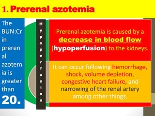 1. Prerenal azotemia
Prerenal azotemia is caused by a
decrease in blood flow
(hypoperfusion) to the kidneys.
It can occur following hemorrhage,
shock, volume depletion,
congestive heart failure, and
narrowing of the renal artery
among other things.
The
BUN:Cr
in
preren
al
azotem
ia is
greater
than
20.
H
y
p
o
p
e
r
f
u
s
i
o
n
 
