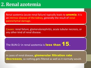 2. Renal azotemia
Renal azotemia (acute renal failure) typically leads to uremia. It is
an intrinsic disease of the kidney, generally the result of renal
parenchymal damage.
Causes: renal failure, glomerulonephritis, acute tubular necrosis, or
any other kind of renal disease.
The BUN:Cr in renal azotemia is less than 15.
In cases of renal disease, glomerular filtration rate
decreases, so nothing gets filtered as well as it normally would.
 