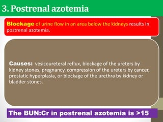 3. Postrenal azotemia
Blockage of urine flow in an area below the kidneys results in
postrenal azotemia.
Causes: vesicoureteral reflux, blockage of the ureters by
kidney stones, pregnancy, compression of the ureters by cancer,
prostatic hyperplasia, or blockage of the urethra by kidney or
bladder stones.
The BUN:Cr in postrenal azotemia is >15.
 