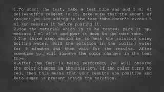 1.To start the test, take a test tube and add 5 ml of
Seliwanoff’s reagent in it. Make sure that the amount of
reagent you are adding in the test tube doesn’t exceed 5
ml and measure it before pouring it.
2.Now the material which is to be tested, pick it up,
measure 1 ml of it and pour it down in the test tube.
3.The third step should be to heat the solution using
boiling water. Boil the solution in the boiling water
for 5 minutes and then wait for the results. After
sometime you will observe the color changes in the test
tube.
4.After the test is being performed, you will observe
the color changes in the solution. If the color turns to
red, then this means that your results are positive and
keto sugar is present inside the solution.
 