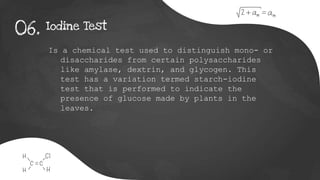 Iodine Test
06.
Is a chemical test used to distinguish mono- or
disaccharides from certain polysaccharides
like amylase, dextrin, and glycogen. This
test has a variation termed starch-iodine
test that is performed to indicate the
presence of glucose made by plants in the
leaves.
 