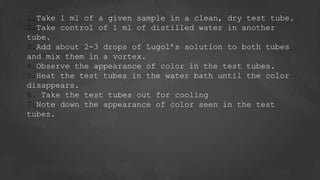 1.Take 1 ml of a given sample in a clean, dry test tube.
2.Take control of 1 ml of distilled water in another
tube.
3.Add about 2-3 drops of Lugol’s solution to both tubes
and mix them in a vortex.
4.Observe the appearance of color in the test tubes.
5.Heat the test tubes in the water bath until the color
disappears.
6. Take the test tubes out for cooling
7.Note down the appearance of color seen in the test
tubes.
 