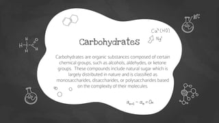Carbohydrates
● Carbohydrates are organic substances composed of certain
chemical groups, such as alcohols, aldehydes, or ketone
groups. These compounds include natural sugar which is
largely distributed in nature and is classified as
monosaccharides, disaccharides, or polysaccharides based
on the complexity of their molecules.
 