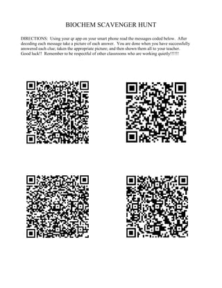 BIOCHEM SCAVENGER HUNT
DIRECTIONS: Using your qr app on your smart phone read the messages coded below. After
decoding each message take a picture of each answer. You are done when you have successfully
answered each clue; taken the appropriate picture; and then shown them all to your teacher.
Good luck!! Remember to be respectful of other classrooms who are working quietly!!!!!!
 