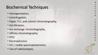 Biochemical Techniques
• Homogenization,
• Centrifugation,
• Paper, TLC, and column chromatography,
• Gel filtration,
• Ion exchange chromatography,
• Affinity chromatography,
• FPLC
• Electrophoresis
• UV / visible spectrophotometry
• Use of radioisotopes.
B
I
O
C
H
E
M
T
E
C
H
N
I
Q
U
E
S