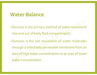 Water Balance
•Osmosis is the primary method of water movement
into and out of body fluid compartments.
•Osmosis is the net movement of water molecules
through a selectively permeable membrane from an
area of high water concentration to an area of lower
water concentration.
 