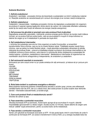 Subiecte Biochimie
1. Definiți anabolismul
Anabolism / asimilație - procesele chimice de biosinteză a substanțelor ce intră în alcătuirea materiei
vii. Reacțiile anabolice se caracterizează prin consum de energie și se numesc reacții endergonice.
2. Definiți catabolismul
Catabolism / dezasimilație - totalitatea proceselor chimice de degradare a substanțelor din organism;
se produce în special ruperea legăturilor dintre atomii de carbon, din moleculele diferitelor substanțe;
acest tip de reacții este însoțit de eliberare de energie (reacție exergonice).
3. Def procesul de glicoliză si precizati care este produsul final al glicolizei
Degradarea anaerobă a glucidelor, ineficientă, produce energie pentru eforturi de durate medii (câteva
minute), iar ca produs final are acidul lactic, care se acumulează în mușchi în timpul efortului cu
datorie de oxigen și va fi metabolizat în perioada de după efort.
4. Def metabolismul intermediar
= schimbul de substanţe care are loc între organism şi mediul înconjurător, şi ansamblul
transformărilor fizico-chimice, care au loc la nivelul fiecărei celule. Totalitatea acestor reacţii fizico-
chimice, care se petrec la nivelul fiecărei celule – după absorbţia substanţelor alimentare şi pânăla
obţinerea de produse finale – precum şi totalitatea acestei succesiuni de produse intermediare şi de
modificări chimice şi fizico-chimice, care intervin în schimburile dintre citoplasmă şi substanţele din
mediul exterior, constituie „metabolismul intermediar”. Metabolismul intermediar al organismului se
manifestăîn două forme antagoniste şi independente, de anabolism şi catabolism.
5. Def aminoacizii esentiali si enumerati-i
Aminoacizi pe care corpul uman nu și-i poate sintetiza din alți aminoacizi, și trebuie să și-i procure prin
hrană.
VALINĂ
LEUCINĂ
IZOLEUCINĂ
LIZINĂ
METIONINĂ
TREONINĂ
FENILALANINĂ
TRIPTOFAN
6. Rolul beta-oxidarii in sustinerea energetica a efortului
Beta-oxidarea reprezintă oxidarea (metabolizarea aerobă) a acizilor grași, proces care eliberează
cantități foarte mari de ATP, dar cu o viteză mică, deci acest proces va putea susține doar eforturile
aerobe - intensitate scăzută/medie, și durată lungă.
7. Care sunt produsii finali ai metabolismului aerob?
Dioxidul de carbon și apa.
8. Faza anaeroba a contractiei musculare
Glicoliza formează ATP și acid lactic. Acidul lactic ajunge să se acumuleze în mușchi, datorită
imposibilității aprovizionării cu destul oxigen. Durate scurte (<2 minute). Apare datorie de oxigen care
trebuie "plătită" după antrenament, pentru ca acidul lactic să fie metabolizat.
9. Faza aeroba a contractiei musculare
Aerob: prin glicoliză se formează acid lactic și ATP. 1/5 din acidul lactic intră în ciclul Krebs de unde în
continuare se formează ATP, iar acidul e transformat în CO2 și H2O, și cu energia rezultată restul de
 