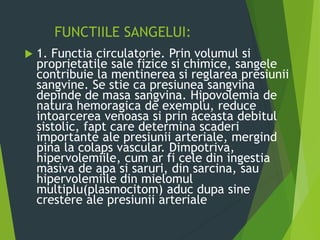FUNCTIILE SANGELUI:
 1. Functia circulatorie. Prin volumul si
proprietatile sale fizice si chimice, sangele
contribuie la mentinerea si reglarea presiunii
sangvine. Se stie ca presiunea sangvina
depinde de masa sangvina. Hipovolemia de
natura hemoragica de exemplu, reduce
intoarcerea venoasa si prin aceasta debitul
sistolic, fapt care determina scaderi
importante ale presiunii arteriale, mergind
pina la colaps vascular. Dimpotriva,
hipervolemiile, cum ar fi cele din ingestia
masiva de apa si saruri, din sarcina, sau
hipervolemiile din mielomul
multiplu(plasmocitom) aduc dupa sine
crestere ale presiunii arteriale
 