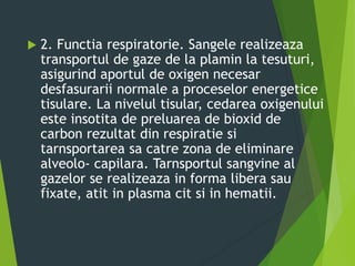  2. Functia respiratorie. Sangele realizeaza
transportul de gaze de la plamin la tesuturi,
asigurind aportul de oxigen necesar
desfasurarii normale a proceselor energetice
tisulare. La nivelul tisular, cedarea oxigenului
este insotita de preluarea de bioxid de
carbon rezultat din respiratie si
tarnsportarea sa catre zona de eliminare
alveolo- capilara. Tarnsportul sangvine al
gazelor se realizeaza in forma libera sau
fixate, atit in plasma cit si in hematii.
 