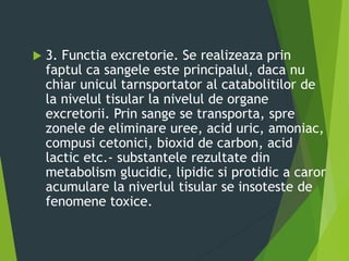  3. Functia excretorie. Se realizeaza prin
faptul ca sangele este principalul, daca nu
chiar unicul tarnsportator al catabolitilor de
la nivelul tisular la nivelul de organe
excretorii. Prin sange se transporta, spre
zonele de eliminare uree, acid uric, amoniac,
compusi cetonici, bioxid de carbon, acid
lactic etc.- substantele rezultate din
metabolism glucidic, lipidic si protidic a caror
acumulare la niverlul tisular se insoteste de
fenomene toxice.
 