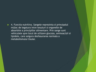  4. Functia nutritiva. Sangele reprezinta si principalul
mijloc de legatura intre tesuturi si organelle de
absorbtie a principiilor alimentare. Prin sange sunt
vehiculate spre locul de utlizare glucoza, aminoacizii si
lipidele, care asigura desfasurarea normala a
metabolismului tisular.
 