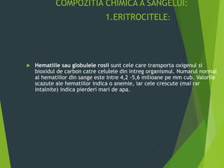 COMPOZITIA CHIMICA A SANGELUI:
1.ERITROCITELE:
 Hematiile sau globulele rosii sunt cele care transporta oxigenul si
bioxidul de carbon catre celulele din intreg organismul. Numarul normal
al hematiilor din sange este intre 4,2 -5,6 milioane pe mm cub. Valorile
scazute ale hematiilor indica o anemie, iar cele crescute (mai rar
intalnite) indica pierderi mari de apa.
 
