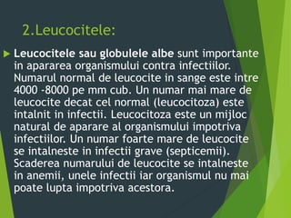 2.Leucocitele:
 Leucocitele sau globulele albe sunt importante
in apararea organismului contra infectiilor.
Numarul normal de leucocite in sange este intre
4000 -8000 pe mm cub. Un numar mai mare de
leucocite decat cel normal (leucocitoza) este
intalnit in infectii. Leucocitoza este un mijloc
natural de aparare al organismului impotriva
infectiilor. Un numar foarte mare de leucocite
se intalneste in infectii grave (septicemii).
Scaderea numarului de leucocite se intalneste
in anemii, unele infectii iar organismul nu mai
poate lupta impotriva acestora.
 