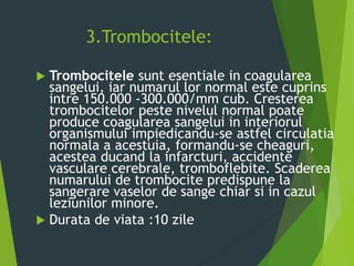 3.Trombocitele:
 Trombocitele sunt esentiale in coagularea
sangelui, iar numarul lor normal este cuprins
intre 150.000 -300.000/mm cub. Cresterea
trombocitelor peste nivelul normal poate
produce coagularea sangelui in interiorul
organismului impiedicandu-se astfel circulatia
normala a acestuia, formandu-se cheaguri,
acestea ducand la infarcturi, accidente
vasculare cerebrale, tromboflebite. Scaderea
numarului de trombocite predispune la
sangerare vaselor de sange chiar si in cazul
leziunilor minore.
 Durata de viata :10 zile
 