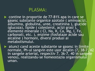 PLASMA:
 contine in proportie de 77-81% apa in care se
gasesc substante organice azotate ( aminoacizi,
albumina, globulina, uree, creatinina ), glucide
(glucoza), lipide ( colesterol, acizi grasi ),
elemente minerale ( Cl, Na, K, Ca, Mg, I, Fe,
carbonati, etc. ), enzime (fosfataze acide sau
alcaline ) hormoni, diversi produsi ai
metabolismului.
 atunci cand aceste substante se gasesc in limite
normale, Ph-ul sangvin este usor alcalin (7, 38-7, 42
in sangele arterial, respectiv 7, 36-7, 40 in sangele
venos), realizandu-se homeostazia organismului
uman.
 