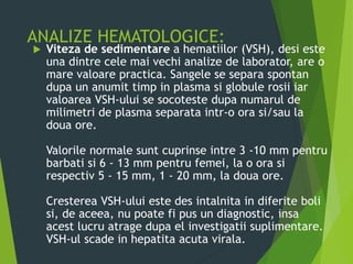 ANALIZE HEMATOLOGICE:
 Viteza de sedimentare a hematiilor (VSH), desi este
una dintre cele mai vechi analize de laborator, are o
mare valoare practica. Sangele se separa spontan
dupa un anumit timp in plasma si globule rosii iar
valoarea VSH-ului se socoteste dupa numarul de
milimetri de plasma separata intr-o ora si/sau la
doua ore.
Valorile normale sunt cuprinse intre 3 -10 mm pentru
barbati si 6 - 13 mm pentru femei, la o ora si
respectiv 5 - 15 mm, 1 - 20 mm, la doua ore.
Cresterea VSH-ului este des intalnita in diferite boli
si, de aceea, nu poate fi pus un diagnostic, insa
acest lucru atrage dupa el investigatii suplimentare.
VSH-ul scade in hepatita acuta virala.
 