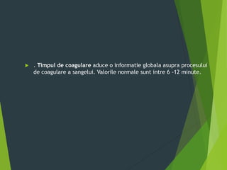  . Timpul de coagulare aduce o informatie globala asupra procesului
de coagulare a sangelui. Valorile normale sunt intre 6 -12 minute.
 