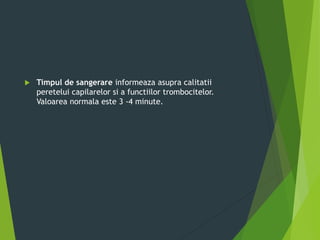  Timpul de sangerare informeaza asupra calitatii
peretelui capilarelor si a functiilor trombocitelor.
Valoarea normala este 3 -4 minute.
 