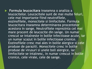  Formula leucocitara inseamna o analiza a
leucocitelor. Leucocitele sunt de mai multe feluri,
cele mai importante fiind neutrofilele,
eozinofilele, monocitele si limfocitele. Formula
leucocitara inseamna determinarea procentelor
acestora in sange. Neutrofilele reprezinta cel mai
mare procent de leucocite din sange. Un numar
crescut se intalneste in bolile infectioase acute, iar
un numar scazut in bolile infectioase cronice.
Eozinofilele cresc mai ales in bolile alergice si cele
produse de paraziti. Monocitele cresc in bolile
produse de virusuri si unele boli alergice, iar
limfocitele se intalnesc, in numar crescut in bolile
cronice, cele virale, cele de sange.
 