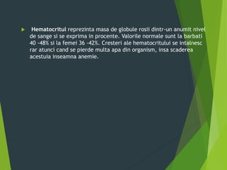  Hematocritul reprezinta masa de globule rosii dintr-un anumit nivel
de sange si se exprima in procente. Valorile normale sunt la barbati
40 -48% si la femei 36 -42%. Cresteri ale hematocritului se intalnesc
rar atunci cand se pierde multa apa din organism, insa scaderea
acestuia inseamna anemie.
 