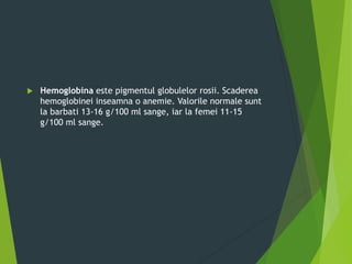  Hemoglobina este pigmentul globulelor rosii. Scaderea
hemoglobinei inseamna o anemie. Valorile normale sunt
la barbati 13-16 g/100 ml sange, iar la femei 11-15
g/100 ml sange.
 