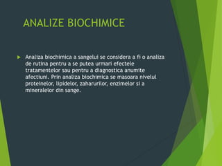 ANALIZE BIOCHIMICE
 Analiza biochimica a sangelui se considera a fi o analiza
de rutina pentru a se putea urmari efectele
tratamentelor sau pentru a diagnostica anumite
afectiuni. Prin analiza biochimica se masoara nivelul
proteinelor, lipidelor, zaharurilor, enzimelor si a
mineralelor din sange.
 