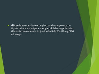  Glicemia sau cantitatea de glucoza din sange este un
tip de zahar care asigura energia celulelor organismului.
Glicemia normala este in jurul valorii de 65-110 mg/100
ml sange.
 