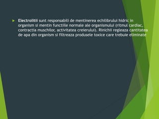  Electrolitii sunt responsabili de mentinerea echilibrului hidric in
organism si mentin functiile normale ale organismului (ritmul cardiac,
contractia muschilor, activitatea creierului). Rinichii regleaza cantitatea
de apa din organism si filtreaza produsele toxice care trebuie eliminate
 