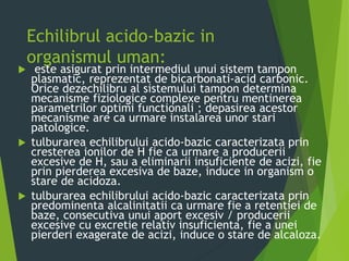 Echilibrul acido-bazic in
organismul uman:
 este asigurat prin intermediul unui sistem tampon
plasmatic, reprezentat de bicarbonati-acid carbonic.
Orice dezechilibru al sistemului tampon determina
mecanisme fiziologice complexe pentru mentinerea
parametrilor optimi functionali ; depasirea acestor
mecanisme are ca urmare instalarea unor stari
patologice.
 tulburarea echilibrului acido-bazic caracterizata prin
cresterea ionilor de H fie ca urmare a producerii
excesive de H, sau a eliminarii insuficiente de acizi, fie
prin pierderea excesiva de baze, induce in organism o
stare de acidoza.
 tulburarea echilibrului acido-bazic caracterizata prin
predominenta alcalinitatii ca urmare fie a retentiei de
baze, consecutiva unui aport excesiv / producerii
excesive cu excretie relativ insuficienta, fie a unei
pierderi exagerate de acizi, induce o stare de alcaloza.
 