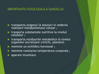 IMPORTANTA FIZIOLOGICA A SANGELUI:
 transporta oxigenul la tesuturi in vederea
realizarii metabolismului celular ;
 tranporta substantele nutritive la nivelul
celulelor ;
 transporta reziduurile metabolice la nivelul
organelor excretoare (rinichi, plamani)
 mentine un echilibru hormonal ;
 mentine constanta temperatura corporala ;
 aparare imunitara.
 