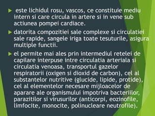  este lichidul rosu, vascos, ce constituie mediu
intern si care circula in artere si in vene sub
actiunea pompei cardiace.
 datorita compozitiei sale complexe si circulatiei
sale rapide, sangele iriga toate tesuturile, asigura
multiple functii.
 el permite mai ales prin intermediul retelei de
capilare interpuse intre circulatia arteriala si
circulatia venoasa, transportul gazelor
respiratorii (oxigen si dioxid de carbon), cel al
substantelor nutritive (glucide, lipide, protide),
cel al elementelor necesare mijloacelor de
aparare ale organismului impotriva bacteriilor,
parazitilor si virusurilor (anticorpi, eozinofile,
limfocite, monocite, polinucleare neutrofile).
 
