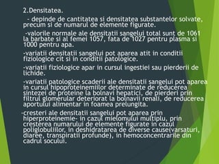 2.Densitatea.
- depinde de cantitatea si densitatea substantelor solvate,
precum si de numarul de elemente figurate.
-valorile normale ale densitatii sangelui total sunt de 1061
la barbate si al femei 1057, fata de 1027 pentru plasma si
1000 pentru apa.
-variatii densitatii sangelui pot aparea atit in conditii
fiziologice cit si in conditii patologice.
-variatii fiziologice apar in cursul ingestiei sau pierderii de
lichide.
-variatii patologice scaderii ale densitatii sangelui pot aparea
in cursul hipoproteinemiilor determinate de reducerea
sintezei de proteine la bolnavi hepatici, de pierderi prin
filtrul glomerular deteriorat la bolnavii renali, de reducerea
aportului alimentar in foamea prelungita.
-cresteri ale densitatii sangelui pot aparea prin
hiperproteinemie- in cazul mielomului multiplu, prin
cresterea numarului de elemente figurate in cazul
poliglobuliilor, in deshidratarea de diverse cause(varsaturi,
diaree, transpiratii profunde), in hemoconcentrarile din
cadrul socului.
 