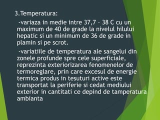 3.Temperatura:
-variaza in medie intre 37,7 – 38 C cu un
maximum de 40 de grade la nivelul hilului
hepatic si un minimum de 36 de grade in
plamin si pe scrot.
-variatiile de temperatura ale sangelui din
zonele profunde spre cele superficiale,
reprezinta exteriorizarea fenomenelor de
termoreglare, prin care excesul de energie
termica produs in tesuturi active este
transportat la periferie si cedat mediului
exterior in cantitati ce depind de tamperatura
ambianta
 