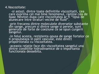 4.Vascozitate:
-si astazi, dintre toate definitiile viscozitatii, cea
care exprima cel mai bine fenomenul, ramine cea de
Isaac Newton dupa care viscozitatea ar fi “lipsa de
alunecare intre straturi vecine de fluid”.
-prin frecarea dintre moleculele diverselor substante
din sange, precum si dintre sange si perete, sunt
generate de forte de coeziune ce se opun curgerii
sangelui.
-in felul acesta, rezistenta opusa de sange fortelor ce
il propulseaza in patil vascular, este direct
proportionala cu viscozitatea.
-aceasta relatie face din viscozitatea sangelui una
dintre conditiile hidrodinamice de o importanta
functionala deosebita.
 