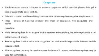 Coagulase
• Staphylococcus aureus is known to produce coagulase, which can clot plasma into gel in
tube or agglutinate cocci in slide.
• This test is useful in differentiating S.aureus from other coagulase-negative staphylococci.
• Most strains of S.aureus produce two types of coagulase, free coagulase and
bound
coagulase.
• While free coagulase is an enzyme that is secreted extracellularly, bound coagulase is a cell
wall associated protein.
• Free coagulase is detected in tube coagulase test and bound coagulase is detected in slide
coagulase test.
• Slide coagulase test may be used to screen isolates of S. aureus and tube coagulase may be
used for confirmation..
 