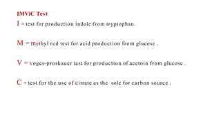 IMViC Test
I = test for production indole from tryptophan.
M = methyl red test for acid production from glucose .
V = voges-proskauer test for production of acetoin from glucose .
C = test for the use of citrate as the sole for carbon source .
 