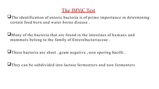 The IMViC Test
The identification of enteric bacteria is of prime importance in determining
certain food born and water borne disease .
Many of the bacteria that are found in the intestines of humans and
mammals belong to the family of Enterobacteriaceae .
These bacteria are short , gram negative , non sporing bacilli .
They can be subdivided into lactose fermenters and non fermenters
 