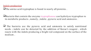 Indole production
The amino acid tryptophan is found in nearly all proteins .
Bacteria that contain the enzyme tryptophanase can hydrolyze tryptophan to
its metabolic products , namely , indole , pyruvic acid and ammonia .
 The bacteria use the pyruvic acid and ammonia to satisfy nutritional
needs ; indole can be detected by the addition of Kovac’s reagent , which
reacts with the indole producing a bright red compound on the surface of the
medium .
 
