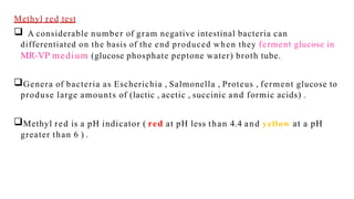 Methyl red test
 A considerable number of gram negative intestinal bacteria can
differentiated on the basis of the end produced when they ferment glucose in
MR-VP medium (glucose phosphate peptone water) broth tube.
Genera of bacteria as Escherichia , Salmonella , Proteus , ferment glucose to
produse large amounts of (lactic , acetic , succinic and formic acids) .
Methyl red is a pH indicator ( red at pH less than 4.4 and yellow at a pH
greater than 6 ) .
 
