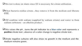 This test is done on slants since O2 is necessary for citrate utilization .
When bacteria oxidize citrate , they remove it from the medium and liberate
CO2.
CO2 combine with sodium (supplied by sodium citrate) and water to from
sodium carbonate – an alkaline product .
This raises the pH , turns the pH indicator to a blue color and represents a
positive citrate test ; absence of a color change is negative citrate test .
Citrate negative cultures will also show no growth in the medium and the
medium remains green.
 