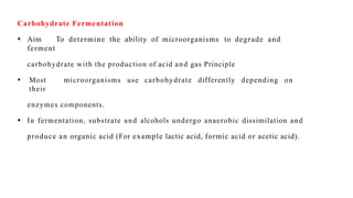 Carbohydrate Fermentation
• Aim To determine the ability of microorganisms to degrade and
ferment
carbohydrate with the production of acid and gas Principle
• Most microorganisms use carbohydrate differently depending on
their
enzymes components.
• In fermentation, substrate and alcohols undergo anaerobic dissimilation and
produce an organic acid (For example lactic acid, formic acid or acetic acid).
 