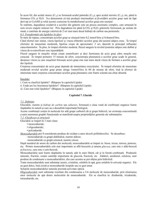11
În acest fel, din acidul stearic (C18) se formează acidul palmidic (C16), apoi acidul miristic (C14), etc, până la
formarea CO2 şi H2O. S-a demonstrat că to i produşii intermediari ai β-oxidării acizilor graşi sunt de fapt
deriva i ai CoASH şi rolul acestei coenzime în metabolismul acizilor graşi este esen ial.
În realitate, degradarea oxidativă a acizilor din grăsimi este un proces enzimatic complex, care urmează în
sens invers etapele sintezei lor. Prin degradarea lor până la CO2 şi H2O, grăsimile furnizează, pe unitate de
masă, o cantitate de energie calorică de 2 ori mai mare decat hidra ii de carbon sau proteinele.
  ¡ § ¡ ¡
§ ¥ £ © !  §   § ¢ ¥  ¨  ¢  ¢  ¨   § ¡ £ ¨ !  § ¡
În stare de repaus, concentra ia acizilor graşi se situează între 0,2 mmol/litru şi 0,4mmol/litru.
Când efortul este ini iat, viteza lipolizei şi viteza eliberării acizilor graşi din esutul adipos cresc. În timpul
efortului de intensitate moderată, lipoliza creşte de aproximativ 3 ori, datorită în principal influen ei
catecolaminelor. În plus, în timpul efortului moderat, fluxul sanguin la nivelul esutului adipos este dublat şi
viteza de re-esterificare este injumătă ită.
Fluxul sanguin în muşchii stria i creşte semnificativ şi deci furnizarea de acizi graşi către muşchi este
crescută. În timpul primelor 15 minute de efort, concentra ia plasmatică a acizilor graşi scade în general,
deoarece viteza cu care muşchiul foloseşte acizii graşi este mai mare decât viteza de formare a acizilor graşi
din lipoliză.
Creşterea concentra iei de acizi graşi depinde de intensitatea exerci iului. În timpul efortului de intensitate
moderată nivelul acizilor graşi poate atinge 1mmol/litru în 60 de minute de efort, însă la eforturi de
intensitate mare creşterea concentra iei acizilor graşi plasmatici este foarte scăzută sau chiar absentă.
Întrebări
i. Cum se clasifică lipidele? (Răspuns în capitolul Lipide)
ii. Unde are loc biosinteza lipidelor? (Răspuns în capitolul Lipide)
iii. Care este rolul lipidelor? (Răspuns în capitolul Lipide)
Capitolul 7. Glucide
 
¡ ¢ ¡ £
¨ ! ¢ £ ¢ ¤ ¢ ¨
Glucidele, numite şi  ¢  § ¥ ¤ ¢  ¨ ¦ ¥ § %  £
sau  ¥  ¥ §  § ¢
, formează o clasa vastă de combina ii organice foarte
răspândite în natură şi care au o deosebită importan ă biologică.
Aceste combina ii con in în molecula lor atât grupe carbonil cât şi grupe hidroxil, iar existen a concomitentă
a unor asemenea grupări func ionale se manifestă asupra proprietă ilor generale ale substan elor.
 
¡   ¡

 ¥ © ¢ ! ¢ ¦ ¥ § ¨   ¢ © ¡ §  ¦ ¡  § 
Glucidele se împart în 3 mari clase:
• monozaharide;
• oligozaharide;
• polizaharide.
¨
 £   ¥  ¥ § ¢  ¨  ¨
pot fi considerate produse de oxidare a unor alcooli polihidroxilici. Se deosebesc:
-monozaharide cu grupă aldehidică, numite aldoze;
-monozaharide cu grupă cetonică, numite cetoze.
După numărul de atomi de carbon din moleculă, monozaharidele se împart in: bioze, trioze, tetroze, pentoze,
etc. Printre monozaharidele cele mai importante se află hexozele şi anume    ¦   ¥
, care este o aldo-hexoză
şi! §  ¦ ¡   ¥
, care este o ceto-hexoză.
Monozaharidele sunt foarte răspândite în natură, atât în stare liberă, cât şi în formă combinată. Produsele
naturale, fructele, con in cantită i importante de glucoză, fructoză, etc. Zahărul, amidonul, celuloza, sunt
produse de condensare a monozaharidelor, din care acestea se pot ob ine prin hidroliză.
Toate monozaharidele sunt substan e neutre, cristaline, solubile în apă, greu solubile în solven i organici. Ele
au gust dulce, însă există şi monozaharide insipide sau cu gust amar.
Solu iile monozaharidelor naturale prezintă activitate optică.
¡
 ¢    ¥  ¥ § ¢  ¨  ¨
sunt substan e rezultate din condensarea a 2-6 molecule de monozaharide, prin eliminarea
unor molecule de apă dintre moleculele de monozaharide. Ele se clasifică in: dizaharide, trizaharide,
tetrazaharide, etc.
 